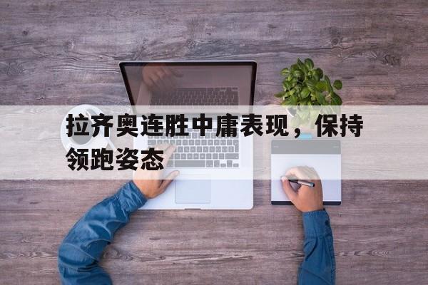 关于拉齐奥连胜中庸表现，保持领跑姿态的信息